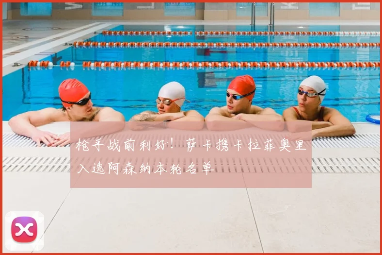 枪手战前利好！萨卡携卡拉菲奥里入选阿森纳本轮名单