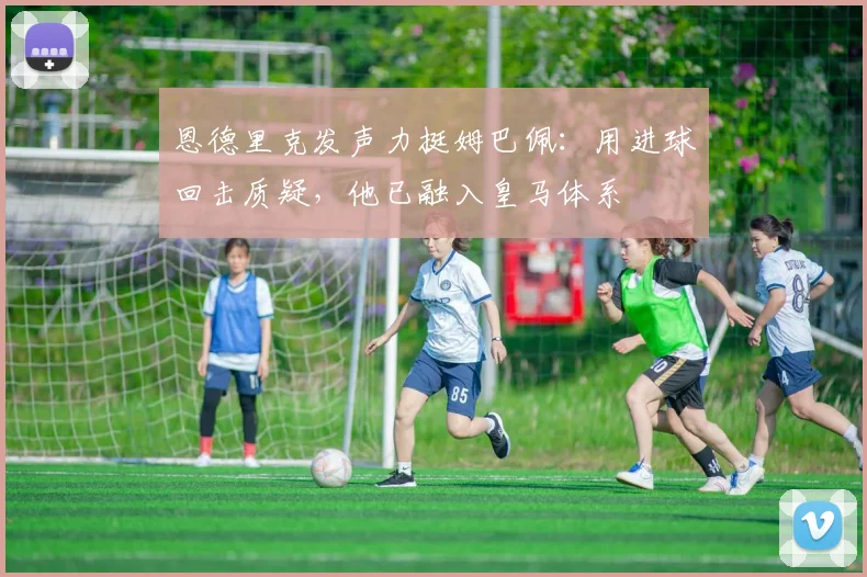 恩德里克发声力挺姆巴佩：用进球回击质疑，他已融入皇马体系