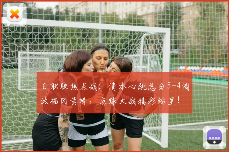 日职联焦点战：清水心跳总分5-4淘汰福冈黄蜂，点球大战精彩纷呈！
