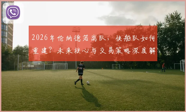 2026年伦纳德若离队,快船队如何重建?未来核心与交易策略深度解析