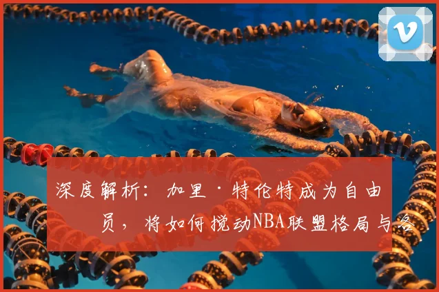 深度解析：加里·特伦特成为自由球员，将如何搅动NBA联盟格局与各队实力版图？
