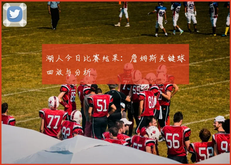 湖人今日比赛结果：詹姆斯关键球回放与分析