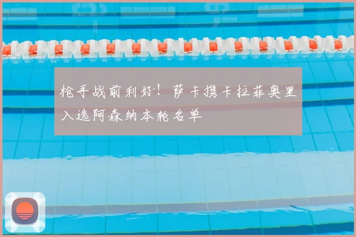 枪手战前利好！萨卡携卡拉菲奥里入选阿森纳本轮名单
