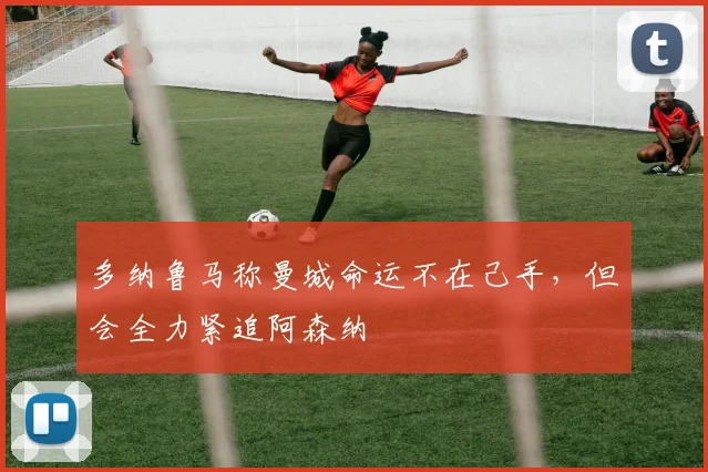 多纳鲁马称曼城命运不在己手，但会全力紧追阿森纳