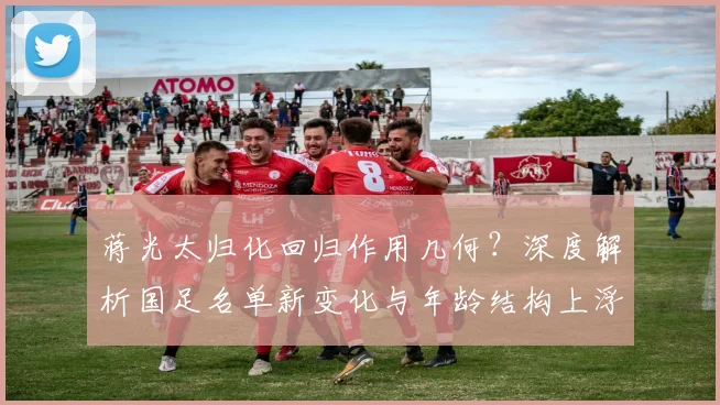 蒋光太归化回归作用几何?深度解析国足名单新变化与年龄结构上浮背后原因