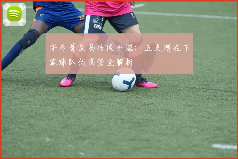 字母哥交易传闻升温:五支潜在下家球队优劣势全解析