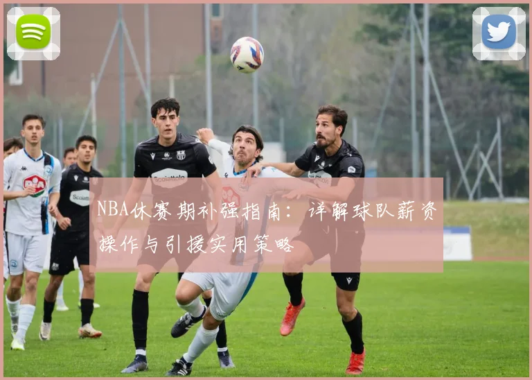 NBA休赛期补强指南:详解球队薪资操作与引援实用策略